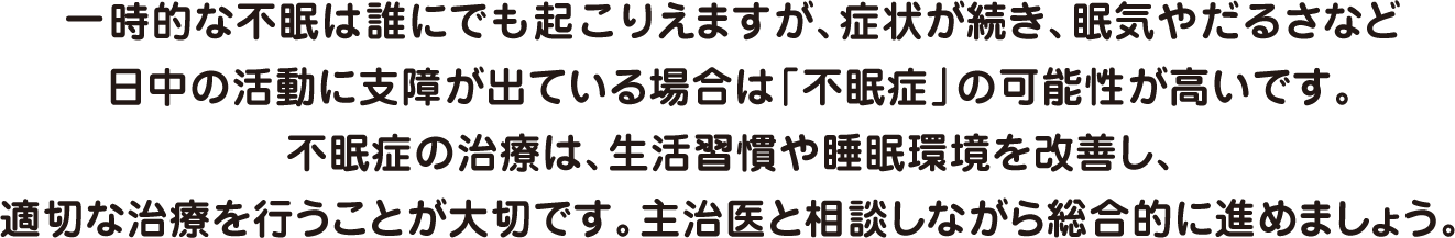一時的な不眠は誰にでも起こりえますが、症状が続き、眠気やだるさなど日中の活動に支障が出ている場合は「不眠症」の可能性が高いです。不眠症の治療は、生活習慣や睡眠環境を改善し、適切な治療を行うことが大切です。主治医と相談しながら総合的に進めましょう。