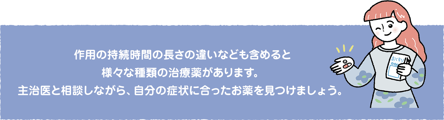 作用の持続時間の長さの違いなども含めると様々な種類の治療薬があります。主治医と相談しながら、自分の症状に合ったお薬を見つけましょう。