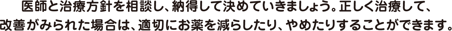 医師と治療方針を相談し、納得して決めていきましょう。正しく治療して、改善がみられた場合は、適切にお薬を減らしたり、やめたりすることができます。