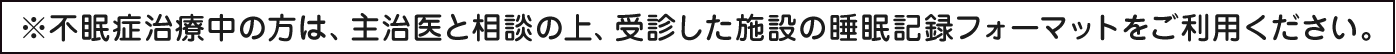 ※不眠症治療中の方は、主治医と相談の上、受診した施設の睡眠記録フォーマットをご利用ください。